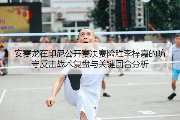 安赛龙在印尼公开赛决赛险胜李梓嘉的防守反击战术复盘与关键回合分析