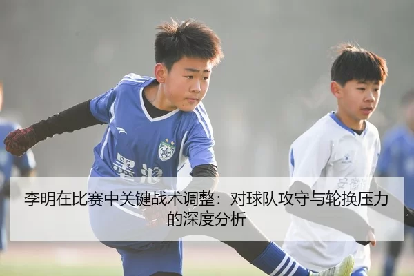李明在比赛中关键战术调整：对球队攻守与轮换压力的深度分析