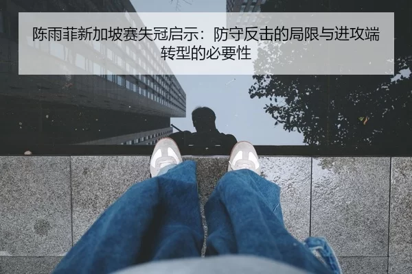 陈雨菲新加坡赛失冠启示：防守反击的局限与进攻端转型的必要性
